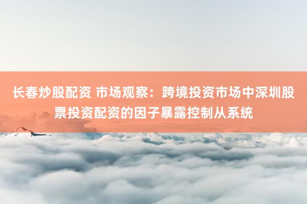 长春炒股配资 市场观察：跨境投资市场中深圳股票投资配资的因子暴露控制从系统