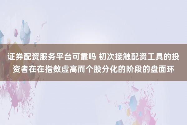 证券配资服务平台可靠吗 初次接触配资工具的投资者在在指数虚高而个股分化的阶段的盘面环