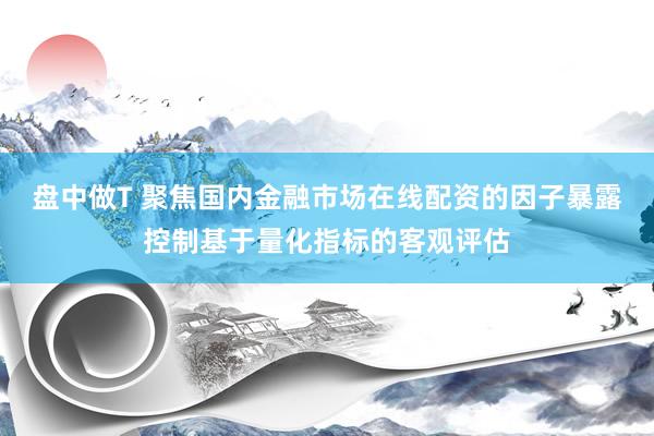 盘中做T 聚焦国内金融市场在线配资的因子暴露控制基于量化指标的客观评估