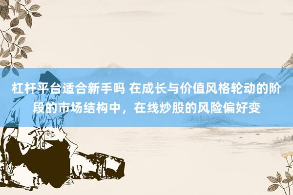 杠杆平台适合新手吗 在成长与价值风格轮动的阶段的市场结构中，在线炒股的风险偏好变