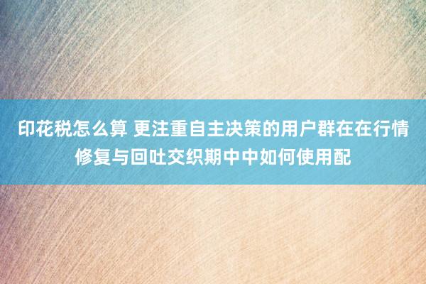 印花税怎么算 更注重自主决策的用户群在在行情修复与回吐交织期中中如何使用配