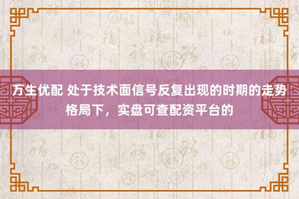 万生优配 处于技术面信号反复出现的时期的走势格局下，实盘可查配资平台的