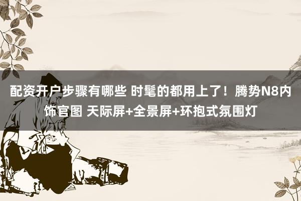 配资开户步骤有哪些 时髦的都用上了！腾势N8内饰官图 天际屏+全景屏+环抱式氛围灯
