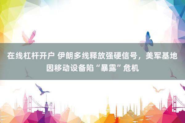 在线杠杆开户 伊朗多线释放强硬信号，美军基地因移动设备陷“暴露”危机