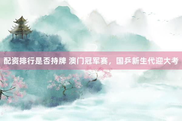 配资排行是否持牌 澳门冠军赛，国乒新生代迎大考
