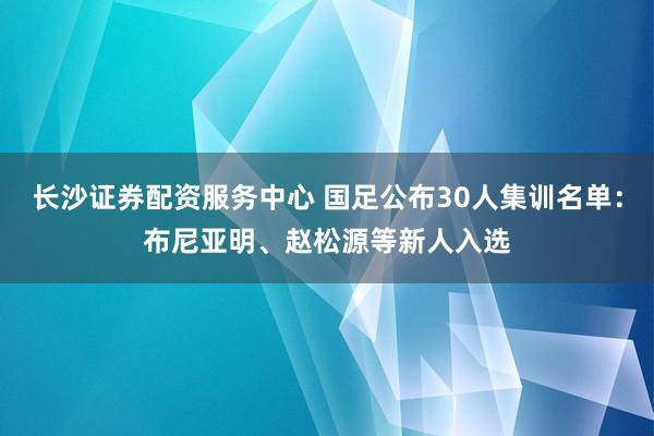 长沙证券配资服务中心 国足公布30人集训名单：布尼亚明、赵松源等新人入选