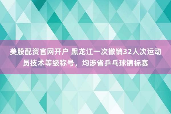 美股配资官网开户 黑龙江一次撤销32人次运动员技术等级称号，均涉省乒乓球锦标赛