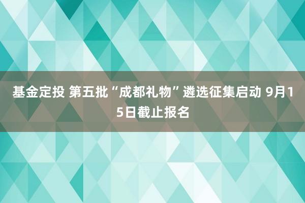 基金定投 第五批“成都礼物”遴选征集启动 9月15日截止报名