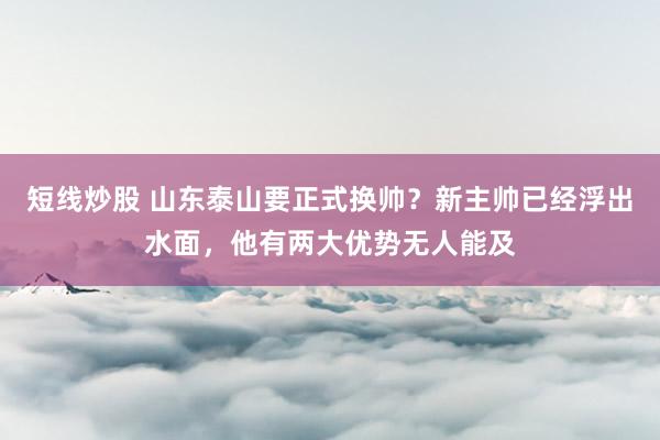 短线炒股 山东泰山要正式换帅？新主帅已经浮出水面，他有两大优势无人能及