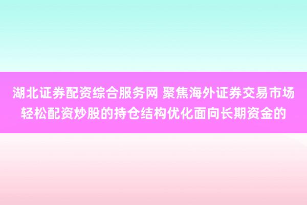 湖北证券配资综合服务网 聚焦海外证券交易市场轻松配资炒股的持仓结构优化面向长期资金的