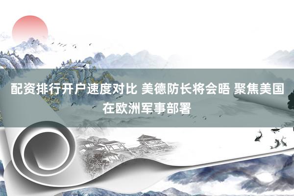 配资排行开户速度对比 美德防长将会晤 聚焦美国在欧洲军事部署