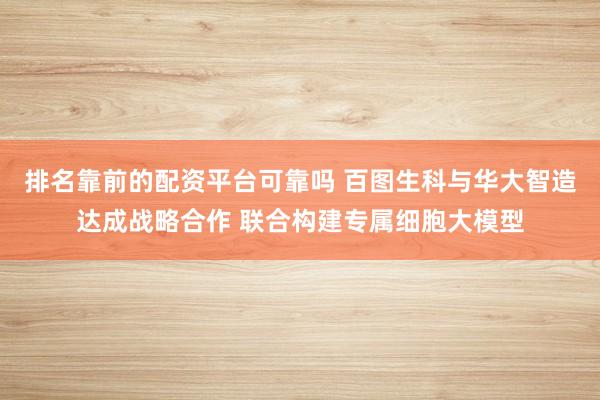 排名靠前的配资平台可靠吗 百图生科与华大智造达成战略合作 联合构建专属细胞大模型