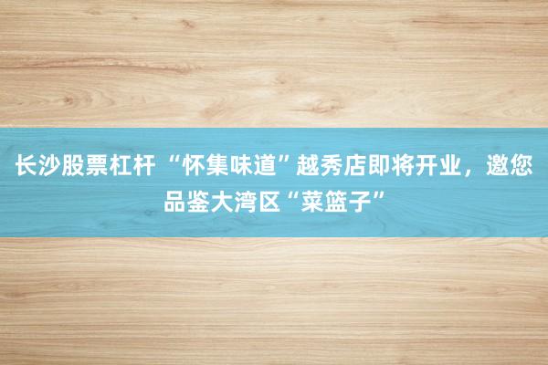 长沙股票杠杆 “怀集味道”越秀店即将开业，邀您品鉴大湾区“菜篮子”