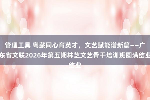 管理工具 粤藏同心育英才，文艺赋能谱新篇——广东省文联2026年第五期林芝文艺骨干培训班圆满结业