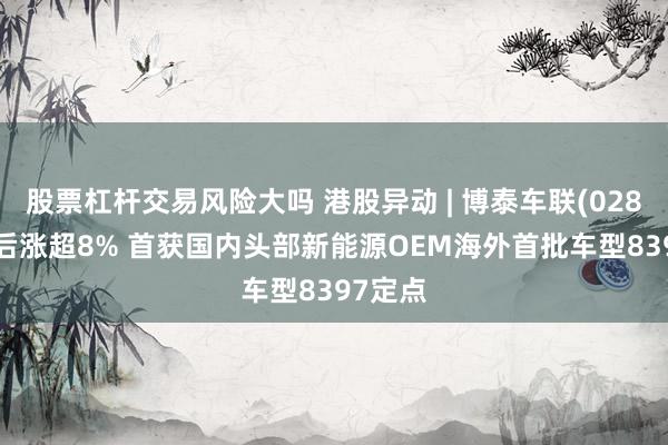 股票杠杆交易风险大吗 港股异动 | 博泰车联(02889)午后涨超8% 首获国内头部新能源OEM海外首批车型8397定点