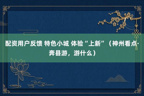 配资用户反馈 特色小城 体验“上新”（神州看点·奔县游，游什么）
