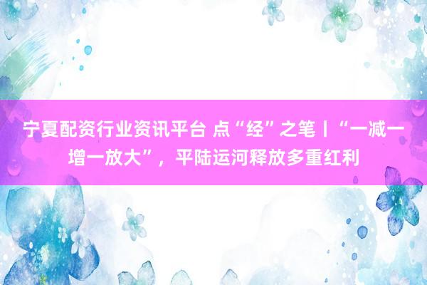 宁夏配资行业资讯平台 点“经”之笔丨“一减一增一放大”，平陆运河释放多重红利
