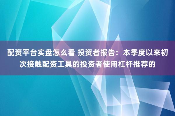 配资平台实盘怎么看 投资者报告：本季度以来初次接触配资工具的投资者使用杠杆推荐的