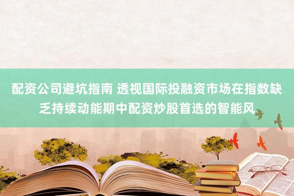 配资公司避坑指南 透视国际投融资市场在指数缺乏持续动能期中配资炒股首选的智能风