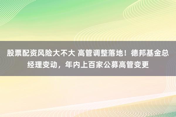 股票配资风险大不大 高管调整落地！德邦基金总经理变动，年内上百家公募高管变更