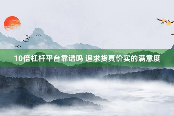 10倍杠杆平台靠谱吗 追求货真价实的满意度