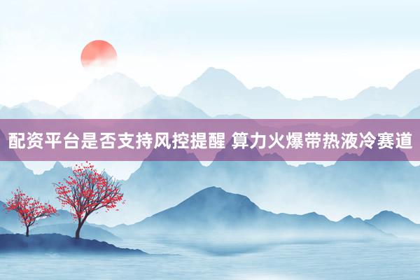 配资平台是否支持风控提醒 算力火爆带热液冷赛道