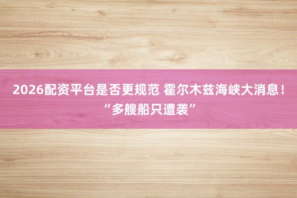 2026配资平台是否更规范 霍尔木兹海峡大消息！“多艘船只遭袭”