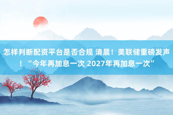 怎样判断配资平台是否合规 清晨！美联储重磅发声！“今年再加息一次 2027年再加息一次”