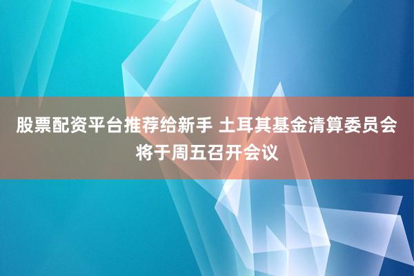 股票配资平台推荐给新手 土耳其基金清算委员会将于周五召开会议