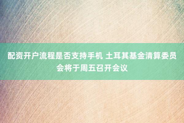 配资开户流程是否支持手机 土耳其基金清算委员会将于周五召开会议