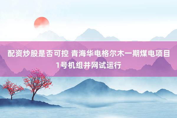 配资炒股是否可控 青海华电格尔木一期煤电项目1号机组并网试运行