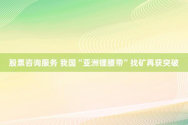 股票咨询服务 我国“亚洲锂腰带”找矿再获突破