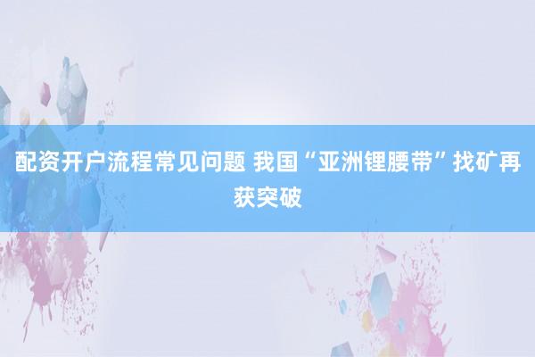 配资开户流程常见问题 我国“亚洲锂腰带”找矿再获突破