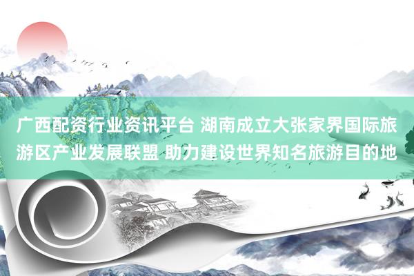 广西配资行业资讯平台 湖南成立大张家界国际旅游区产业发展联盟 助力建设世界知名旅游目的地