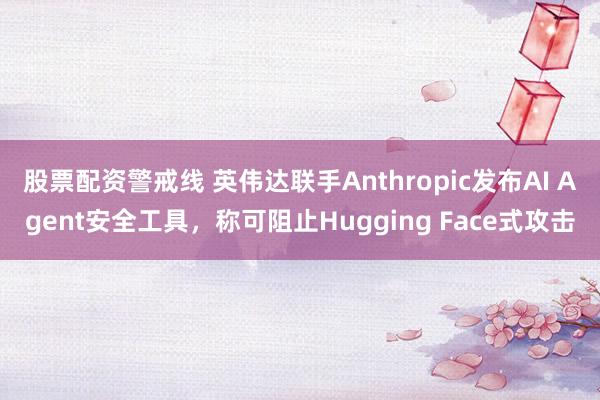 股票配资警戒线 英伟达联手Anthropic发布AI Agent安全工具，称可阻止Hugging Face式攻击