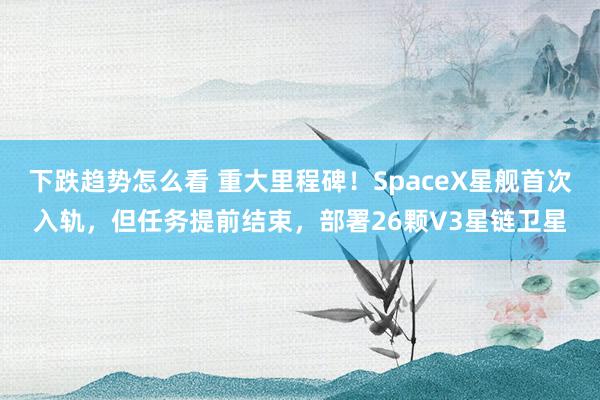 下跌趋势怎么看 重大里程碑！SpaceX星舰首次入轨，但任务提前结束，部署26颗V3星链卫星