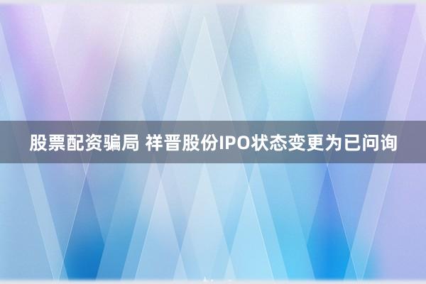 股票配资骗局 祥晋股份IPO状态变更为已问询