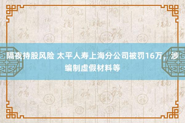 隔夜持股风险 太平人寿上海分公司被罚16万，涉编制虚假材料等