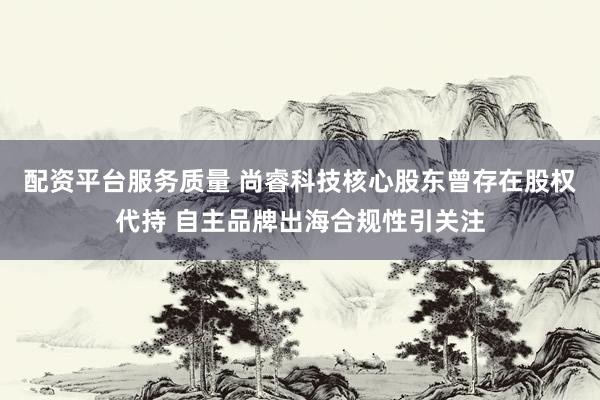配资平台服务质量 尚睿科技核心股东曾存在股权代持 自主品牌出海合规性引关注