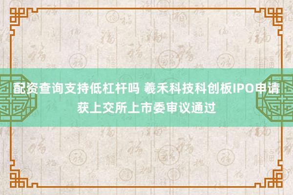 配资查询支持低杠杆吗 羲禾科技科创板IPO申请获上交所上市委审议通过