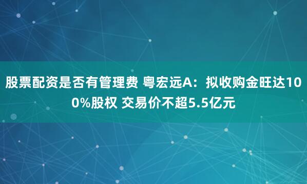 股票配资是否有管理费 粤宏远A：拟收购金旺达100%股权 交易价不超5.5亿元