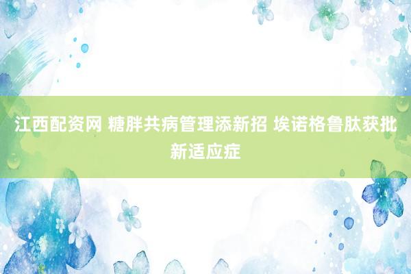 江西配资网 糖胖共病管理添新招 埃诺格鲁肽获批新适应症