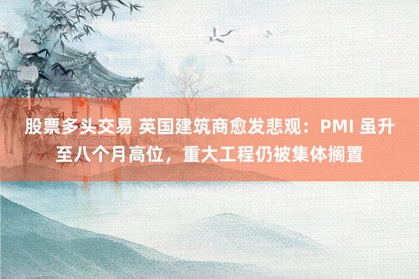 股票多头交易 英国建筑商愈发悲观：PMI 虽升至八个月高位，重大工程仍被集体搁置