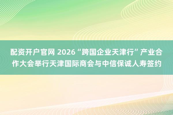 配资开户官网 2026“跨国企业天津行”产业合作大会举行天津国际商会与中信保诚人寿签约