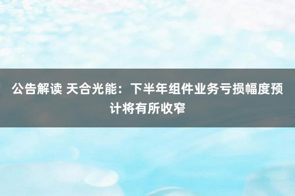 公告解读 天合光能:下半年组件业务亏损幅度预计将有所收窄