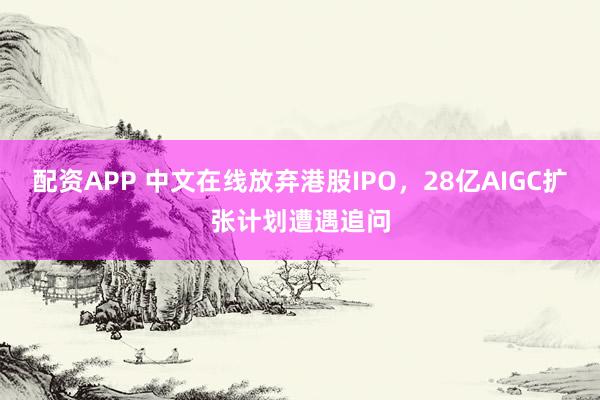配资APP 中文在线放弃港股IPO,28亿AIGC扩张计划遭遇追问