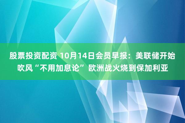 股票投资配资 10月14日会员早报:美联储开始吹风“不用加息论” 欧洲战火烧到保加利亚