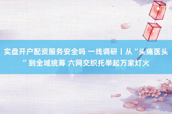 实盘开户配资服务安全吗 一线调研丨从“头痛医头”到全域统筹 六网交织托举起万家灯火