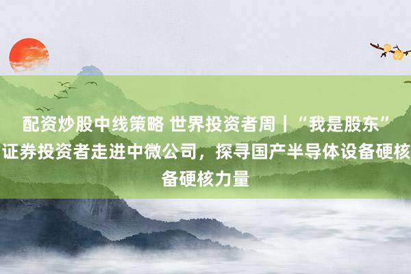 配资炒股中线策略 世界投资者周｜“我是股东”东方证券投资者走进中微公司，探寻国产半导体设备硬核力量