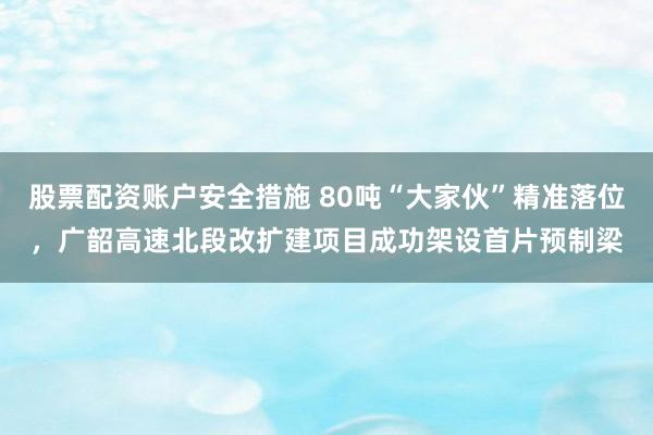股票配资账户安全措施 80吨“大家伙”精准落位，广韶高速北段改扩建项目成功架设首片预制梁